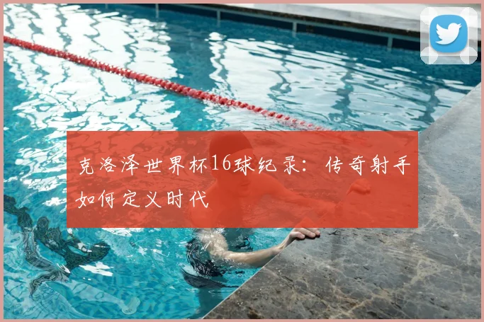 克洛泽世界杯16球纪录:传奇射手如何定义时代