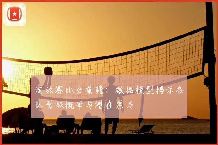 淘汰赛比分前瞻:数据模型揭示各队晋级概率与潜在黑马