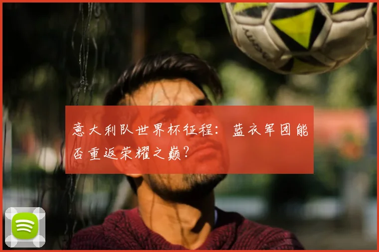 意大利队世界杯征程：蓝衣军团能否重返荣耀之巅？