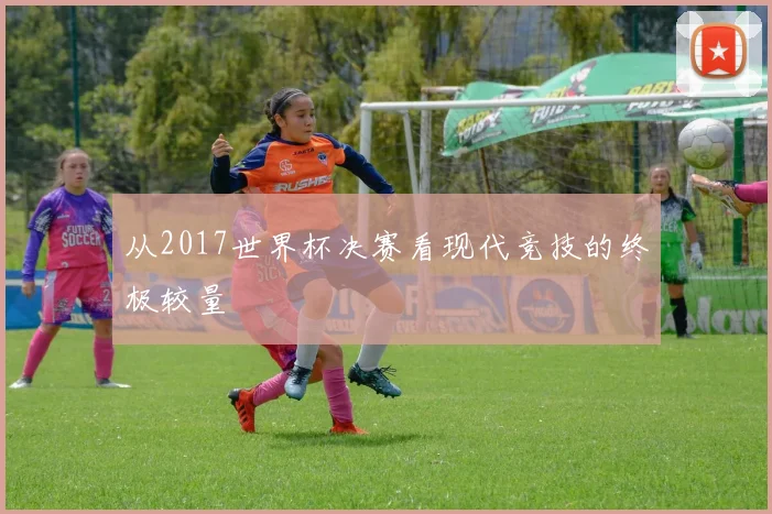 从2017世界杯决赛看现代竞技的终极较量