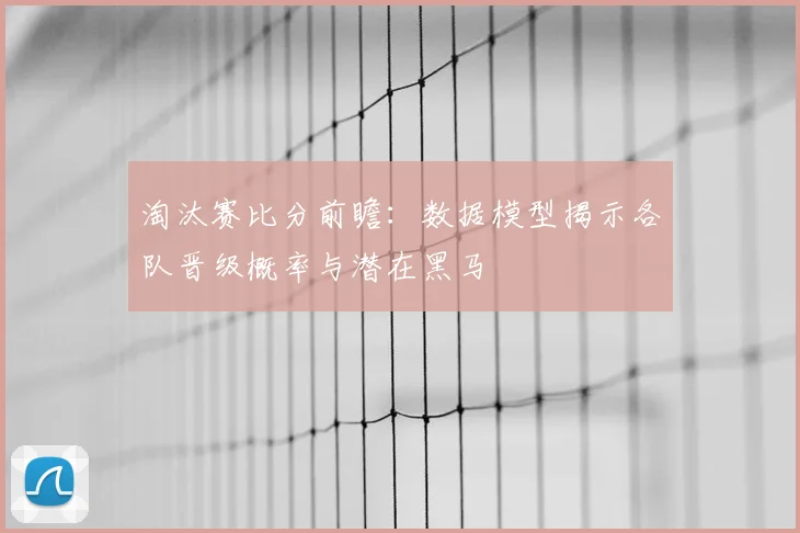 淘汰赛比分前瞻:数据模型揭示各队晋级概率与潜在黑马