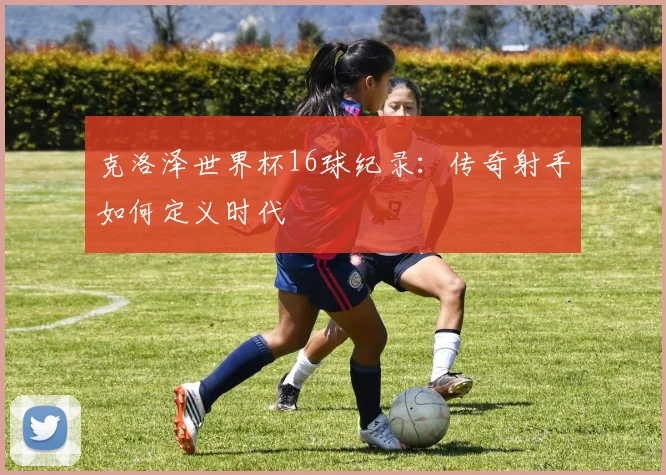 克洛泽世界杯16球纪录:传奇射手如何定义时代