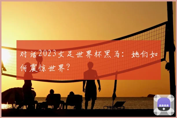 对话2023女足世界杯黑马：她们如何震惊世界？