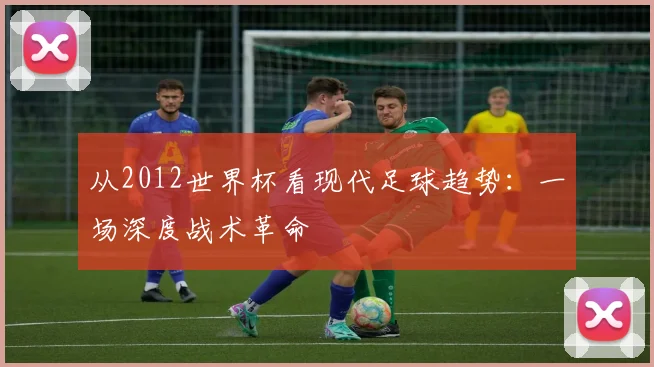 从2012世界杯看现代足球趋势：一场深度战术革命