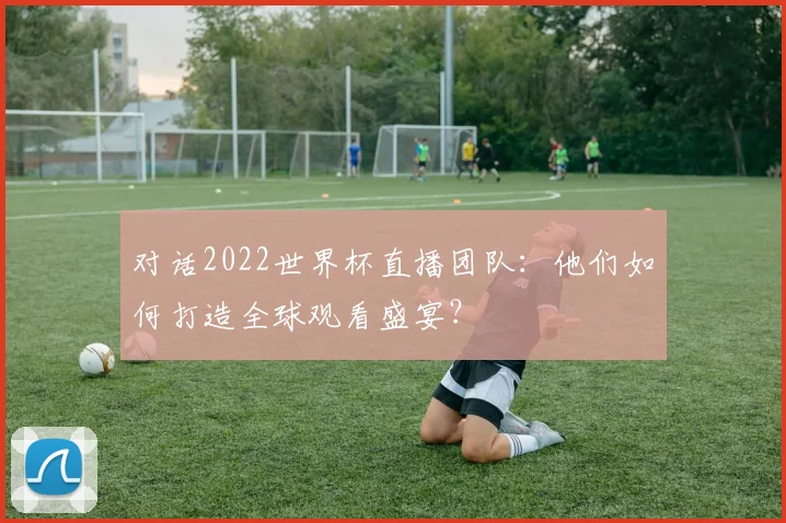对话2022世界杯直播团队：他们如何打造全球观看盛宴？