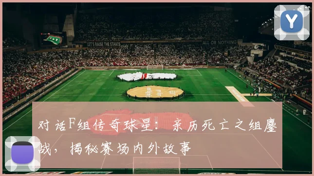 对话F组传奇球星：亲历死亡之组鏖战，揭秘赛场内外故事