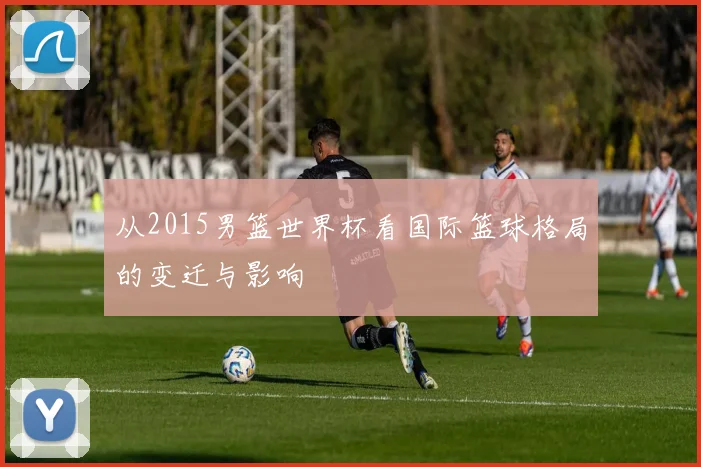 从2015男篮世界杯看国际篮球格局的变迁与影响