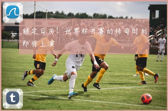 锁定日历！世界杯开赛的传奇时刻即将上演