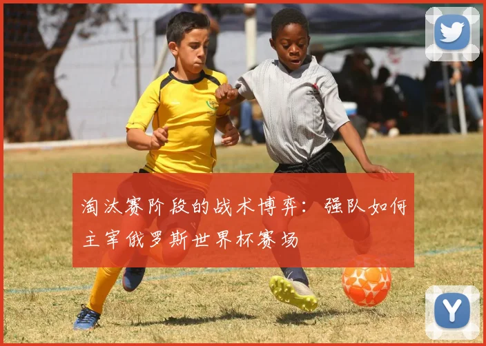 淘汰赛阶段的战术博弈：强队如何主宰俄罗斯世界杯赛场