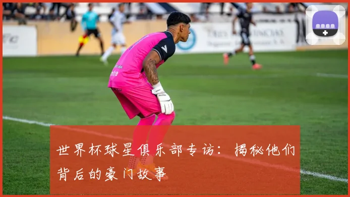 世界杯球星俱乐部专访:揭秘他们背后的豪门故事