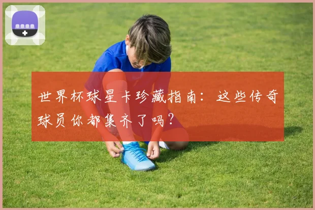 世界杯球星卡珍藏指南:这些传奇球员你都集齐了吗?