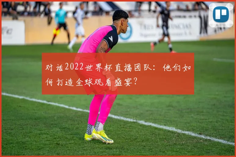 对话2022世界杯直播团队：他们如何打造全球观看盛宴？
