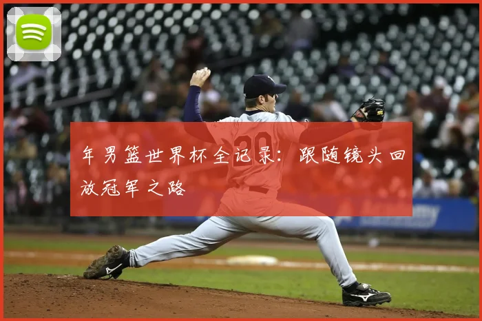 年男篮世界杯全记录:跟随镜头回放冠军之路