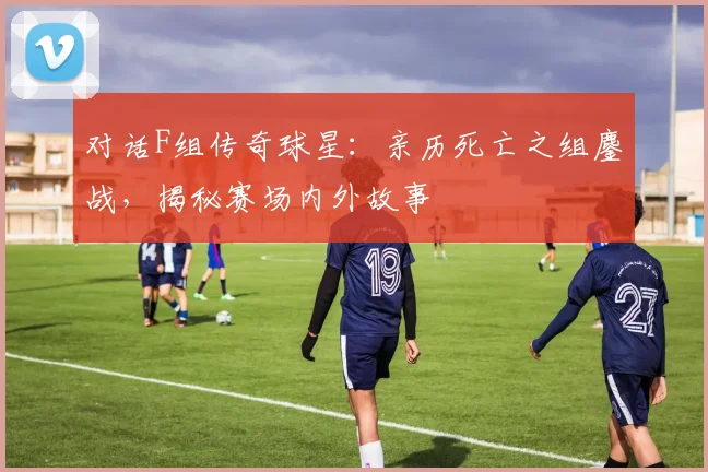 对话F组传奇球星：亲历死亡之组鏖战，揭秘赛场内外故事