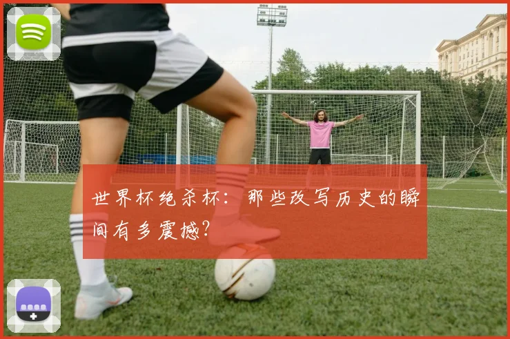 世界杯绝杀杯：那些改写历史的瞬间有多震撼？