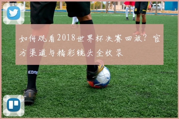 如何观看2018世界杯决赛回放？官方渠道与精彩镜头全收录