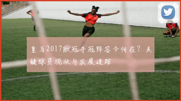 皇马2017欧冠夺冠阵容今何在？关键球员现状与发展追踪
