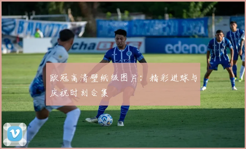 欧冠高清壁纸级图片：精彩进球与庆祝时刻合集