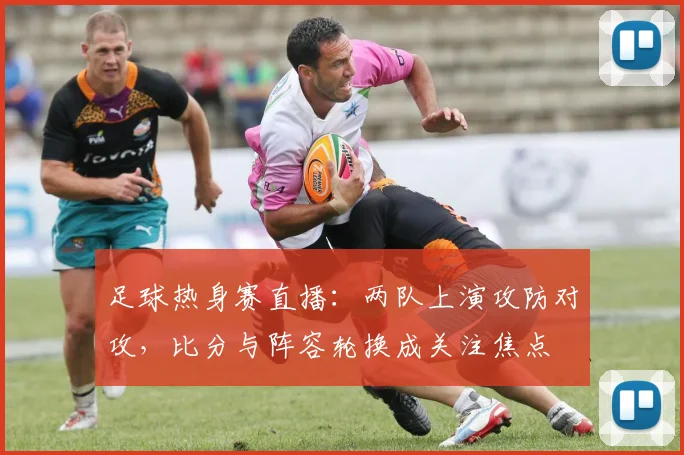 足球热身赛直播：两队上演攻防对攻，比分与阵容轮换成关注焦点