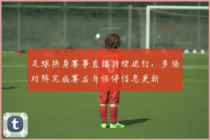 足球热身赛事直播持续进行，多场对阵完成赛后与伤停信息更新