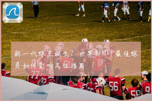 新一代球王诞生？世界杯MVP最佳球员如何影响足坛格局
