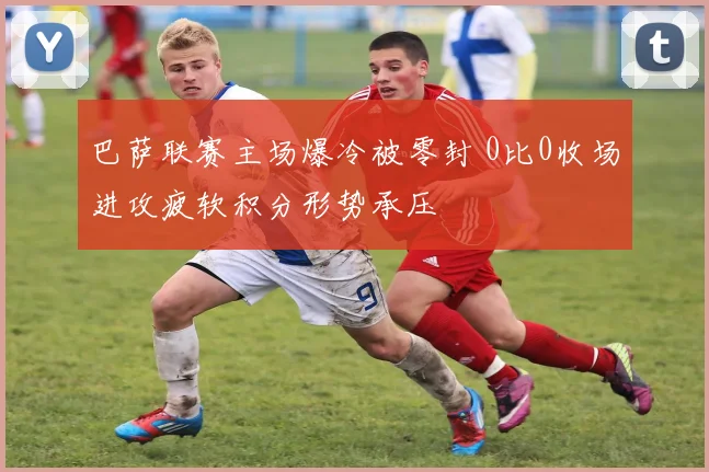 巴萨联赛主场爆冷被零封 0比0收场进攻疲软积分形势承压