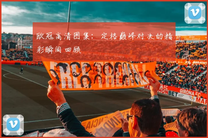 欧冠高清图集：定格巅峰对决的精彩瞬间回顾