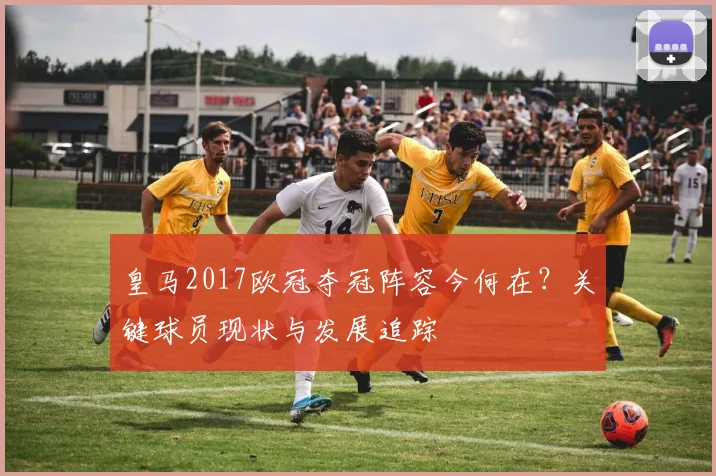 皇马2017欧冠夺冠阵容今何在？关键球员现状与发展追踪